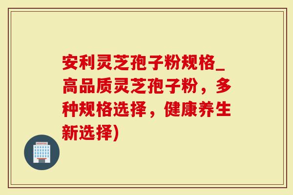 安利灵芝孢子粉规格_高品质灵芝孢子粉，多种规格选择，健康养生新选择)