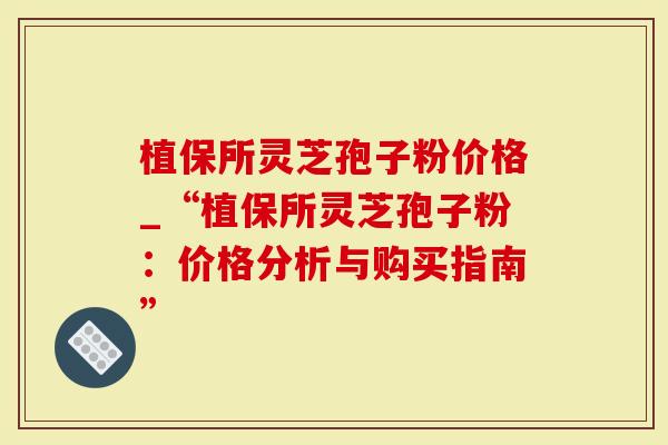 植保所灵芝孢子粉价格_“植保所灵芝孢子粉：价格分析与购买指南”