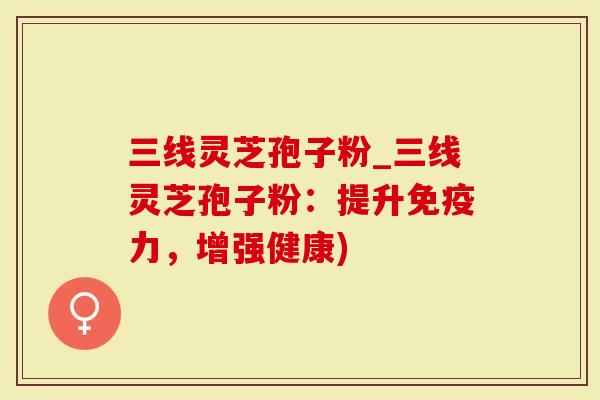 三线灵芝孢子粉_三线灵芝孢子粉：提升免疫力，增强健康)