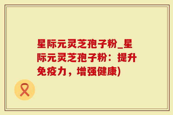 星际元灵芝孢子粉_星际元灵芝孢子粉：提升免疫力，增强健康)