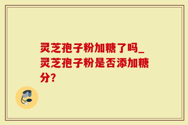 灵芝孢子粉加糖了吗_灵芝孢子粉是否添加糖分？