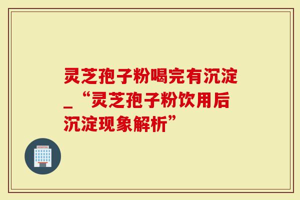 灵芝孢子粉喝完有沉淀_“灵芝孢子粉饮用后沉淀现象解析”