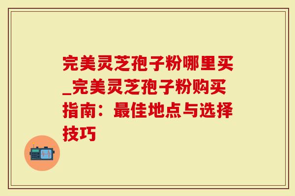 完美灵芝孢子粉哪里买_完美灵芝孢子粉购买指南：最佳地点与选择技巧