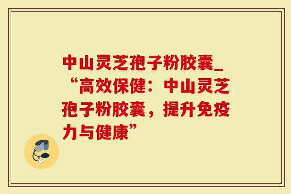 中山灵芝孢子粉胶囊_“高效保健：中山灵芝孢子粉胶囊，提升免疫力与健康”