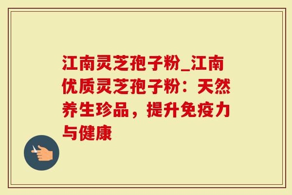 江南灵芝孢子粉_江南优质灵芝孢子粉：天然养生珍品，提升免疫力与健康