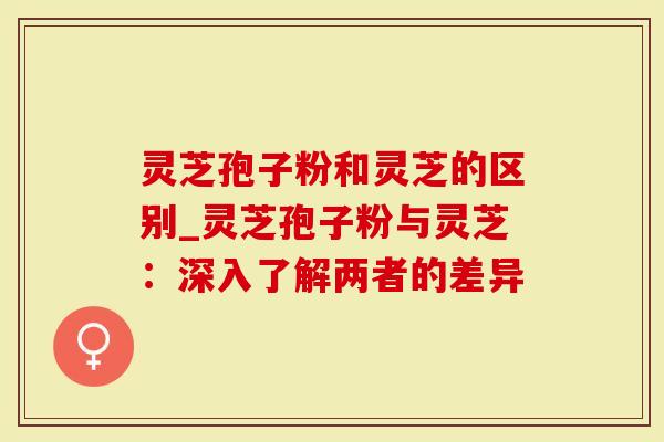 灵芝孢子粉和灵芝的区别_灵芝孢子粉与灵芝：深入了解两者的差异