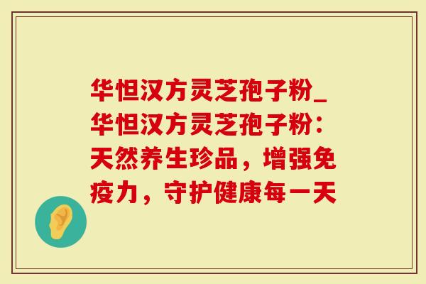华怛汉方灵芝孢子粉_华怛汉方灵芝孢子粉：天然养生珍品，增强免疫力，守护健康每一天