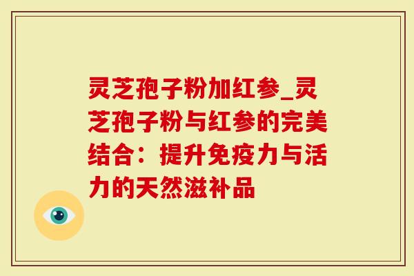 灵芝孢子粉加红参_灵芝孢子粉与红参的完美结合：提升免疫力与活力的天然滋补品