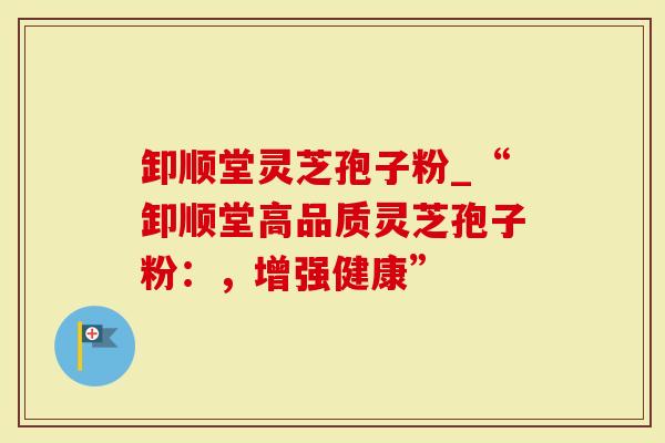 卸顺堂灵芝孢子粉_“卸顺堂高品质灵芝孢子粉：，增强健康”