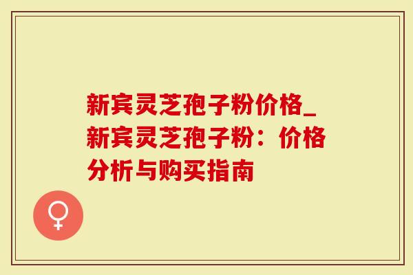 新宾灵芝孢子粉价格_新宾灵芝孢子粉：价格分析与购买指南