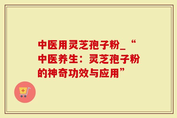 中医用灵芝孢子粉_“中医养生：灵芝孢子粉的神奇功效与应用”