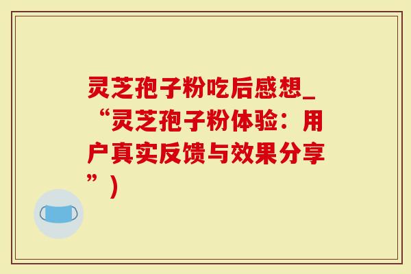 灵芝孢子粉吃后感想_“灵芝孢子粉体验：用户真实反馈与效果分享”)