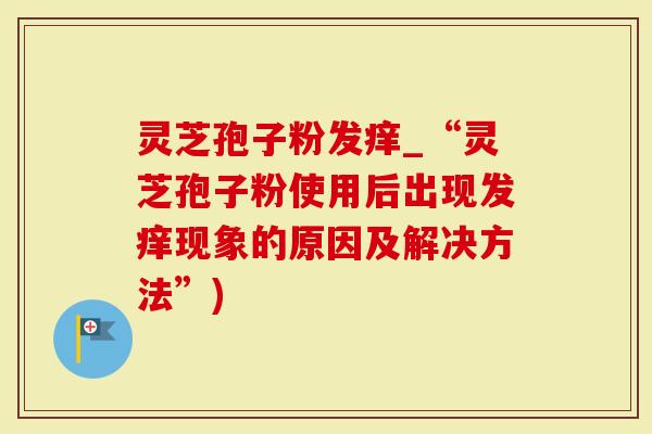 灵芝孢子粉发痒_“灵芝孢子粉使用后出现发痒现象的原因及解决方法”)