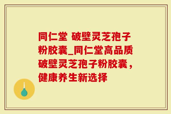 同仁堂 破壁灵芝孢子粉胶囊_同仁堂高品质破壁灵芝孢子粉胶囊，健康养生新选择