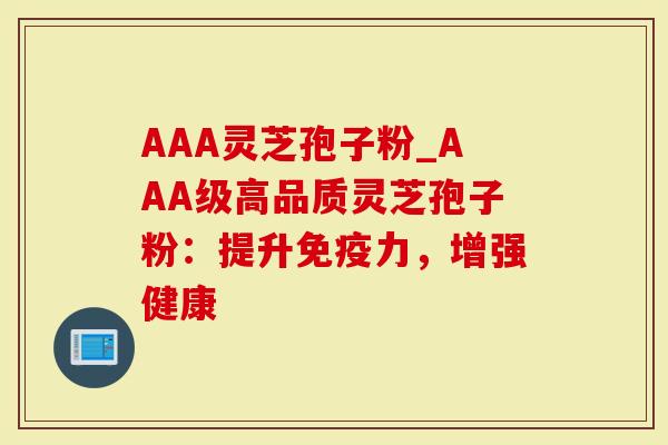 AAA灵芝孢子粉_AAA级高品质灵芝孢子粉：提升免疫力，增强健康