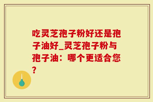 吃灵芝孢子粉好还是孢子油好_灵芝孢子粉与孢子油：哪个更适合您？
