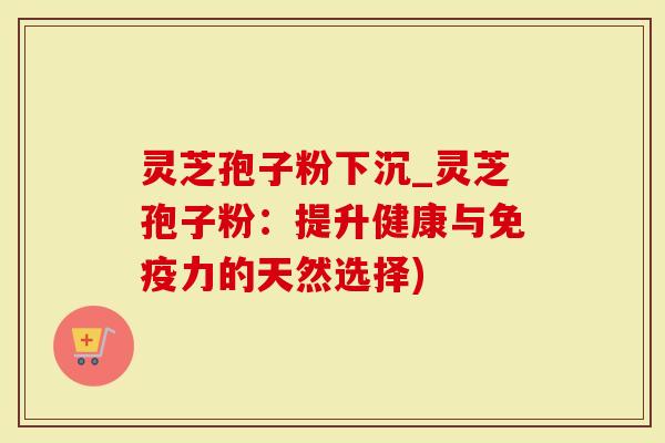 灵芝孢子粉下沉_灵芝孢子粉：提升健康与免疫力的天然选择)