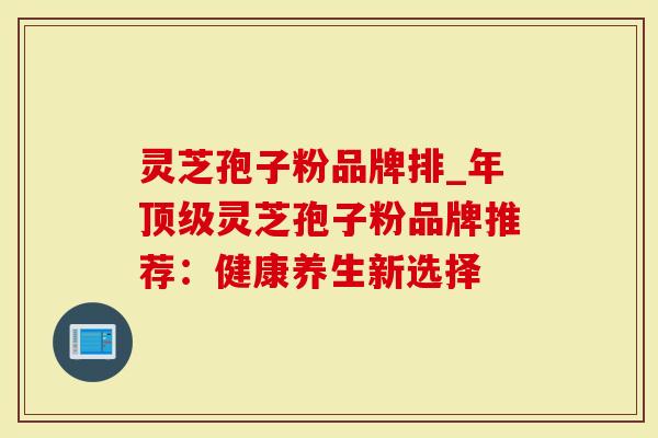 灵芝孢子粉品牌排_年顶级灵芝孢子粉品牌推荐：健康养生新选择