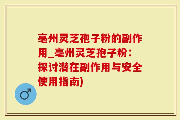 亳州灵芝孢子粉的副作用_亳州灵芝孢子粉：探讨潜在副作用与安全使用指南)