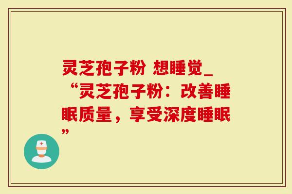 灵芝孢子粉 想睡觉_“灵芝孢子粉：改善睡眠质量，享受深度睡眠”
