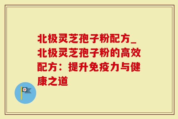 北极灵芝孢子粉配方_北极灵芝孢子粉的高效配方：提升免疫力与健康之道