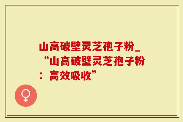 山高破壁灵芝孢子粉_“山高破壁灵芝孢子粉：高效吸收”