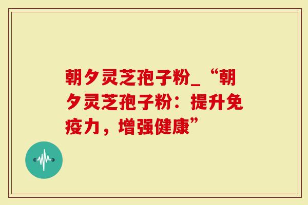朝夕灵芝孢子粉_“朝夕灵芝孢子粉：提升免疫力，增强健康”