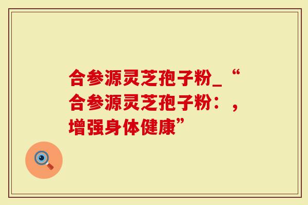 合参源灵芝孢子粉_“合参源灵芝孢子粉：，增强身体健康”