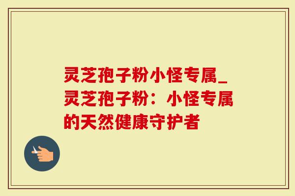 灵芝孢子粉小怪专属_灵芝孢子粉：小怪专属的天然健康守护者