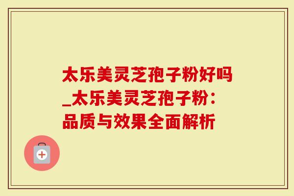 太乐美灵芝孢子粉好吗_太乐美灵芝孢子粉：品质与效果全面解析