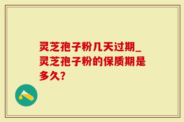 灵芝孢子粉几天过期_灵芝孢子粉的保质期是多久？