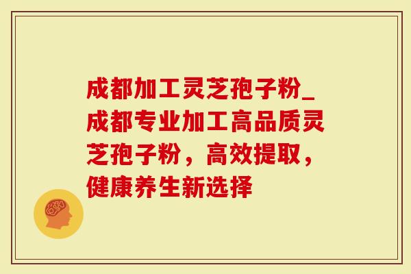 成都加工灵芝孢子粉_成都专业加工高品质灵芝孢子粉，高效提取，健康养生新选择