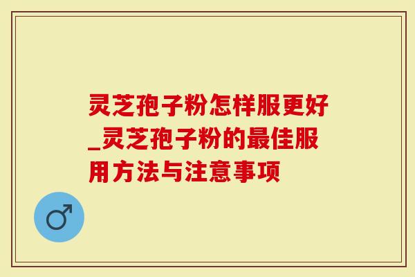 灵芝孢子粉怎样服更好_灵芝孢子粉的最佳服用方法与注意事项