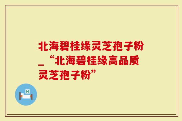 北海碧桂缘灵芝孢子粉_“北海碧桂缘高品质灵芝孢子粉”
