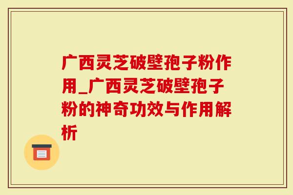 广西灵芝破壁孢子粉作用_广西灵芝破壁孢子粉的神奇功效与作用解析
