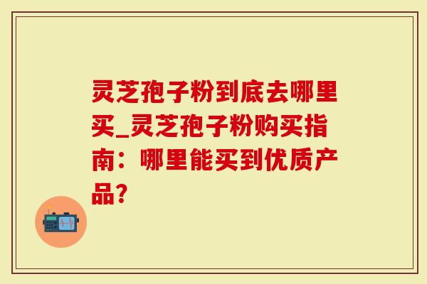 灵芝孢子粉到底去哪里买_灵芝孢子粉购买指南：哪里能买到优质产品？
