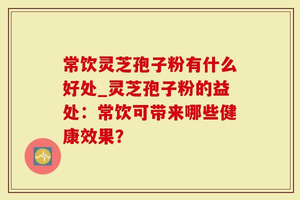 常饮灵芝孢子粉有什么好处_灵芝孢子粉的益处：常饮可带来哪些健康效果？