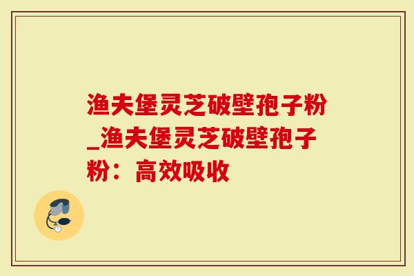 渔夫堡灵芝破壁孢子粉_渔夫堡灵芝破壁孢子粉:高效吸收-第1张图片-灵芝大师 渔夫堡灵芝破壁孢子粉_渔夫堡灵芝破壁孢子粉:高效吸收-第1张图片-灵芝大师