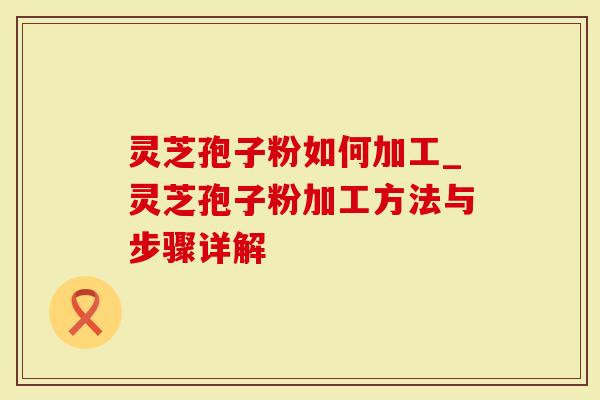 灵芝孢子粉如何加工_灵芝孢子粉加工方法与步骤详解