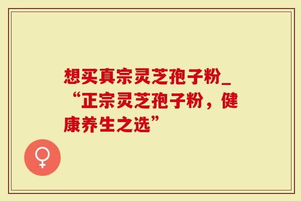 想买真宗灵芝孢子粉_“正宗灵芝孢子粉，健康养生之选”