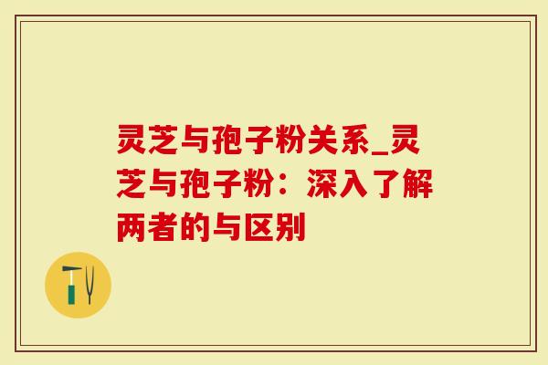 灵芝与孢子粉关系_灵芝与孢子粉：深入了解两者的与区别