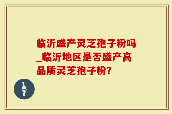 临沂盛产灵芝孢子粉吗_临沂地区是否盛产高品质灵芝孢子粉？