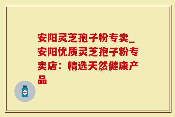 安阳灵芝孢子粉专卖_安阳优质灵芝孢子粉专卖店：精选天然健康产品