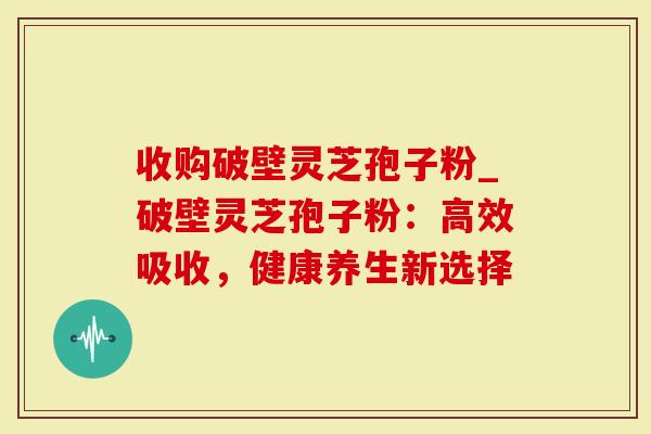 收购破壁灵芝孢子粉_破壁灵芝孢子粉：高效吸收，健康养生新选择