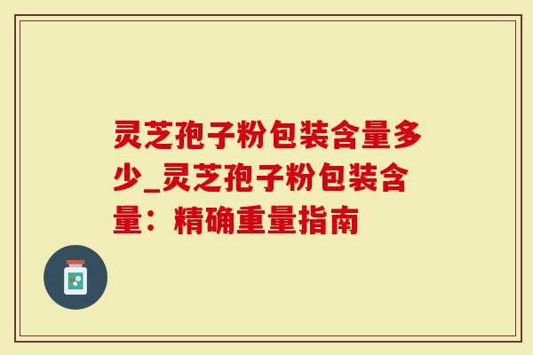 灵芝孢子粉包装含量多少_灵芝孢子粉包装含量：精确重量指南