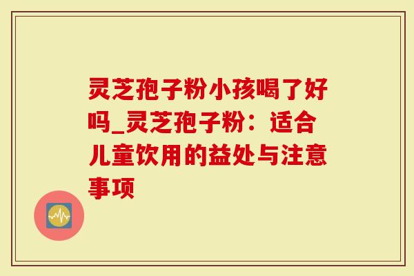 灵芝孢子粉小孩喝了好吗_灵芝孢子粉：适合儿童饮用的益处与注意事项
