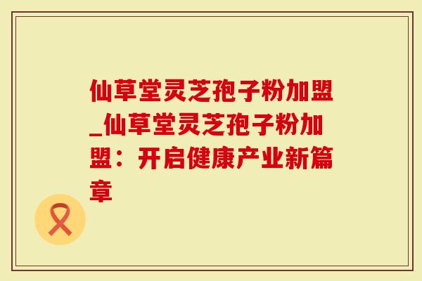 仙草堂灵芝孢子粉加盟_仙草堂灵芝孢子粉加盟：开启健康产业新篇章