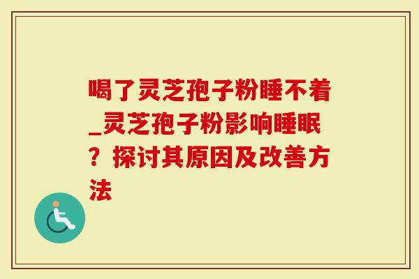喝了灵芝孢子粉睡不着_灵芝孢子粉影响睡眠？探讨其原因及改善方法