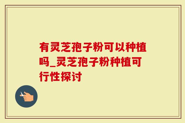 有灵芝孢子粉可以种植吗_灵芝孢子粉种植可行性探讨