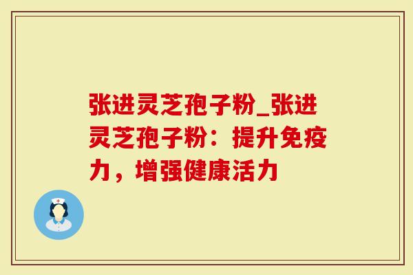 张进灵芝孢子粉_张进灵芝孢子粉：提升免疫力，增强健康活力